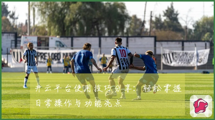 开云平台使用技巧分享：轻松掌握日常操作与功能亮点